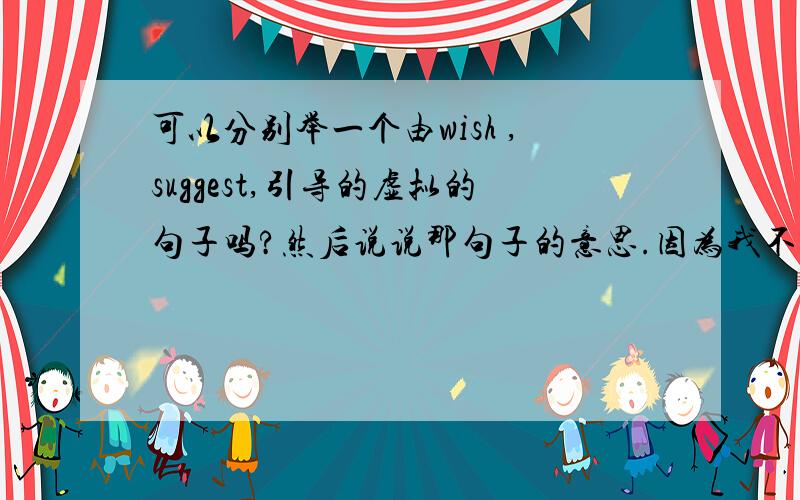 可以分别举一个由wish ,suggest,引导的虚拟的句子吗?然后说说那句子的意思.因为我不明白为什么有个句子中文是希