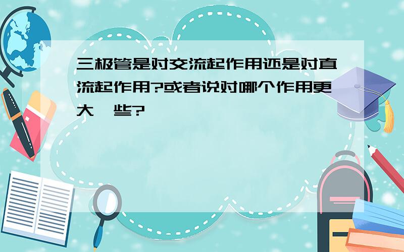 三极管是对交流起作用还是对直流起作用?或者说对哪个作用更大一些?