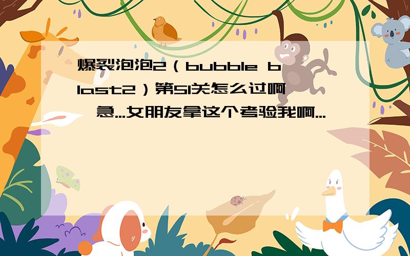 爆裂泡泡2（bubble blast2）第51关怎么过啊,急...女朋友拿这个考验我啊...