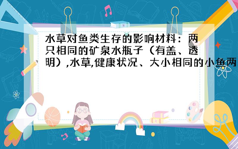 水草对鱼类生存的影响材料：两只相同的矿泉水瓶子（有盖、透明）,水草,健康状况、大小相同的小鱼两条,水（自来水要晾晒30m