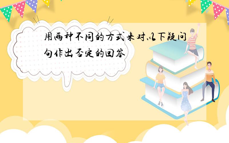 用两种不同的方式来对以下疑问句作出否定的回答