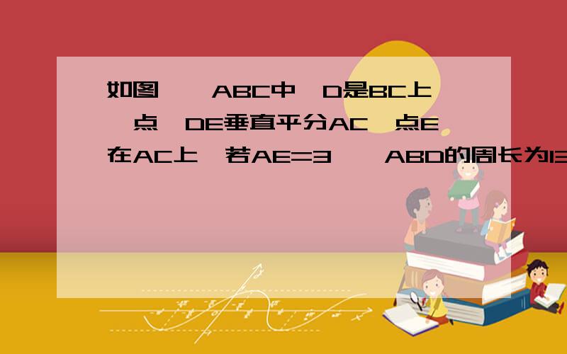 如图,△ABC中,D是BC上一点,DE垂直平分AC,点E在AC上,若AE=3,△ABD的周长为13,求△ABD的周长为1