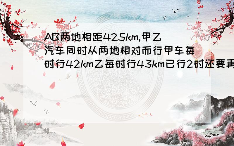 AB两地相距425km,甲乙汽车同时从两地相对而行甲车每时行42km乙每时行43km已行2时还要再行几小时两车相遇