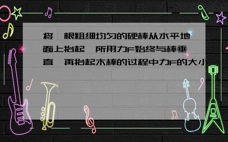 将一根粗细均匀的硬棒从水平地面上抬起,所用力F始终与棒垂直,再抬起木棒的过程中力F的大小