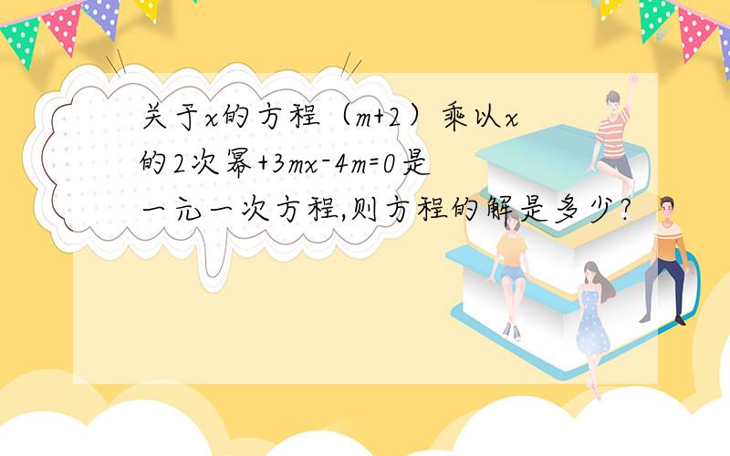 关于x的方程（m+2）乘以x的2次幂+3mx-4m=0是一元一次方程,则方程的解是多少?