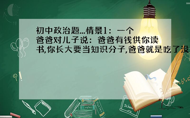 初中政治题...情景1：一个爸爸对儿子说：爸爸有钱供你读书,你长大要当知识分子,爸爸就是吃了没知识的亏. 情景2：另一个