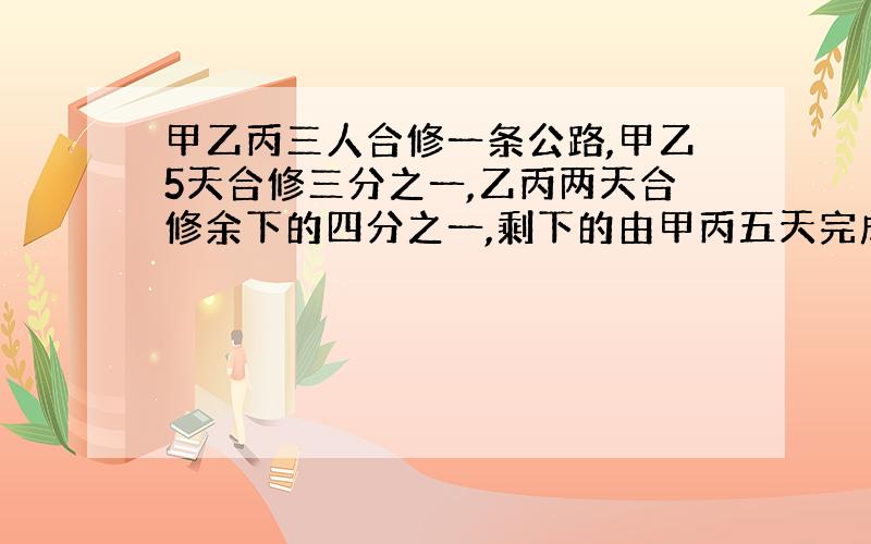 甲乙丙三人合修一条公路,甲乙5天合修三分之一,乙丙两天合修余下的四分之一,剩下的由甲丙五天完成,问三