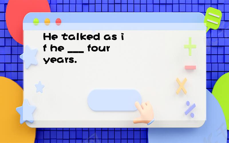 He talked as if he ___ four years.