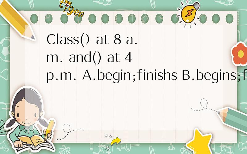 Class(）at 8 a.m. and() at 4 p.m. A.begin;finishs B.begins;fi