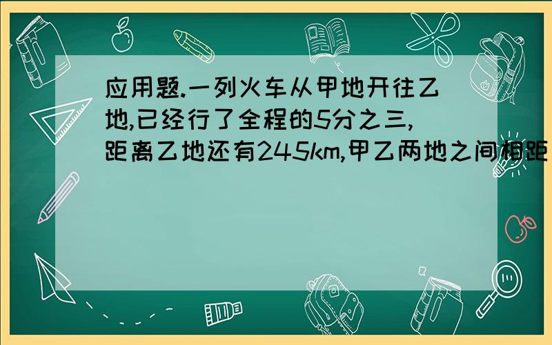 应用题.一列火车从甲地开往乙地,已经行了全程的5分之三,距离乙地还有245km,甲乙两地之间相距石多少?