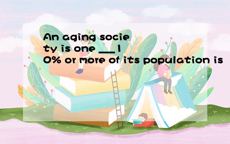 An aging society is one ___10% or more of its population is