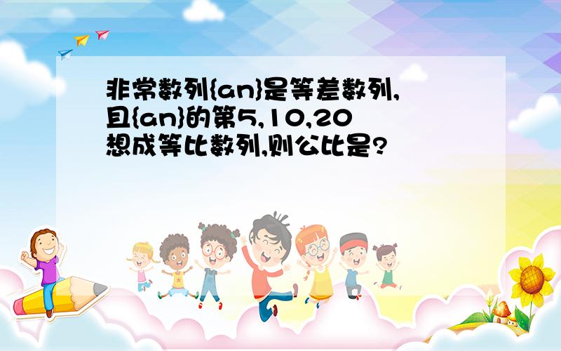 非常数列{an}是等差数列,且{an}的第5,10,20想成等比数列,则公比是?