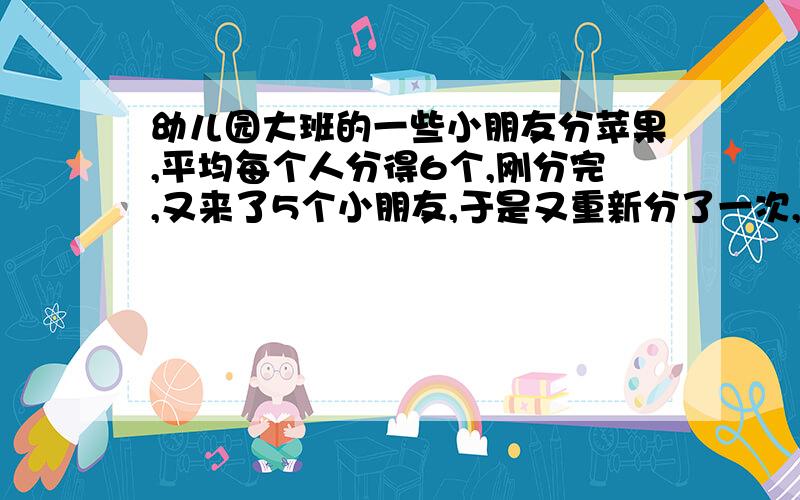 幼儿园大班的一些小朋友分苹果,平均每个人分得6个,刚分完,又来了5个小朋友,于是又重新分了一次,