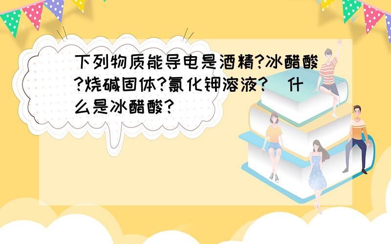 下列物质能导电是酒精?冰醋酸?烧碱固体?氯化钾溶液?(什么是冰醋酸?)