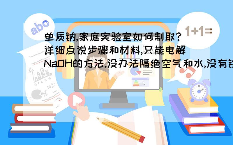 单质钠,家庭实验室如何制取?详细点说步骤和材料,只能电解NaOH的方法.没办法隔绝空气和水,没有铁坩埚