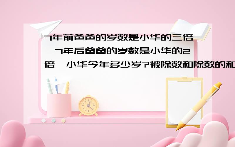 7年前爸爸的岁数是小华的三倍,7年后爸爸的岁数是小华的2倍,小华今年多少岁?被除数和除数的和是80,如果他们同时减去十三