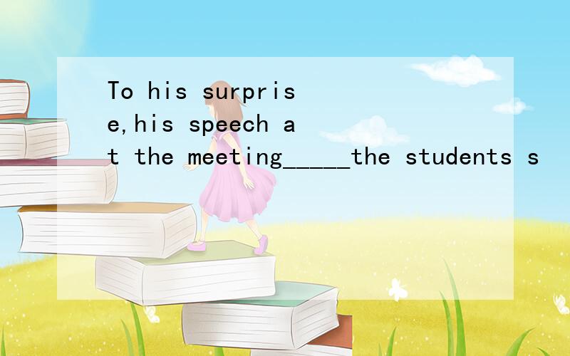 To his surprise,his speech at the meeting_____the students s