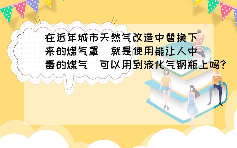 在近年城市天然气改造中替换下来的煤气罩（就是使用能让人中毒的煤气）可以用到液化气钢瓶上吗?