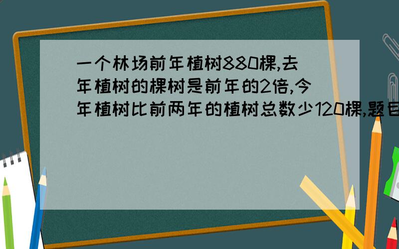 一个林场前年植树880棵,去年植树的棵树是前年的2倍,今年植树比前两年的植树总数少120棵,题目没完下面补