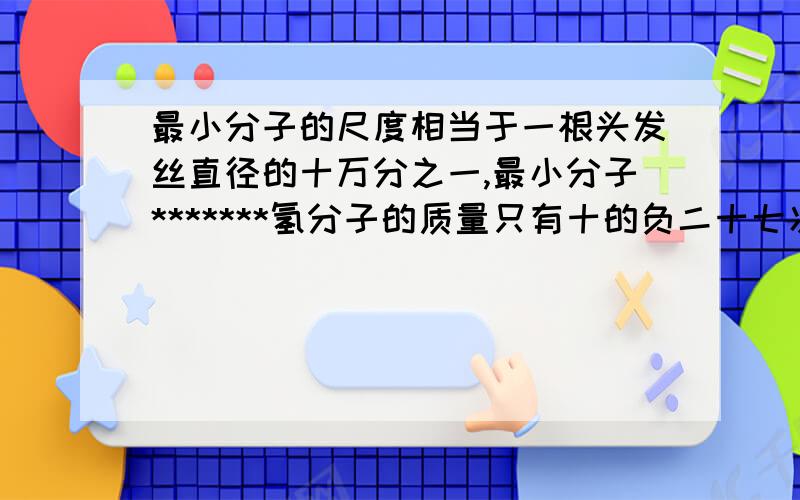 最小分子的尺度相当于一根头发丝直径的十万分之一,最小分子*******氢分子的质量只有十的负二十七次方左右