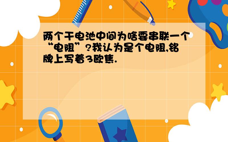 两个干电池中间为啥要串联一个“电阻”?我认为是个电阻,铭牌上写着3欧焦.