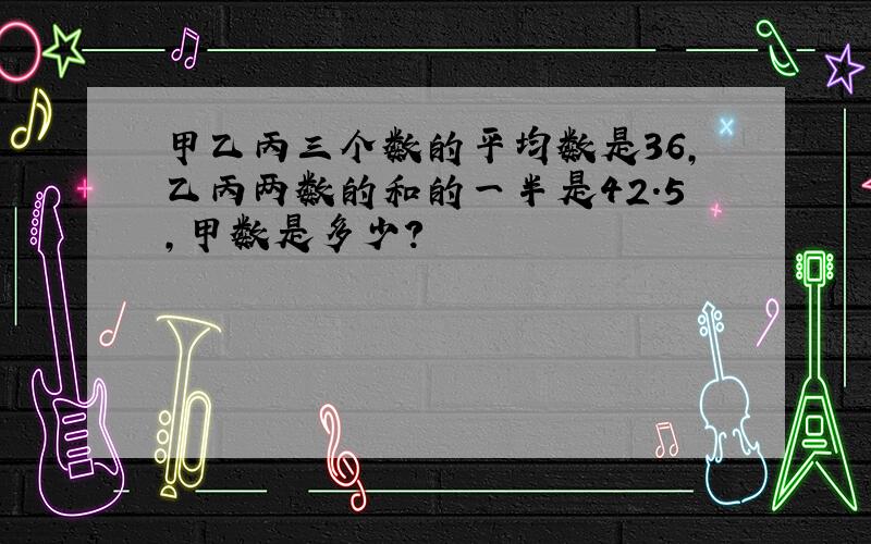 甲乙丙三个数的平均数是36,乙丙两数的和的一半是42.5,甲数是多少?