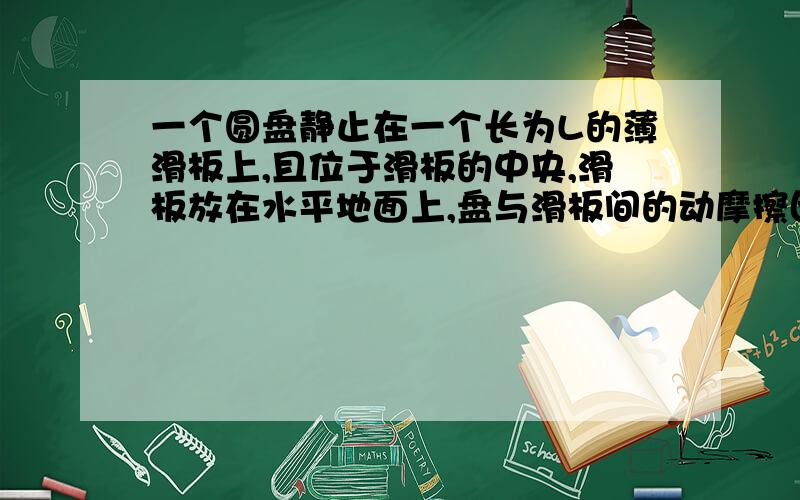 一个圆盘静止在一个长为L的薄滑板上,且位于滑板的中央,滑板放在水平地面上,盘与滑板间的动摩擦因数为μ1,板与地面间的为μ