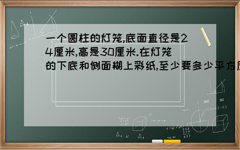 一个圆柱的灯笼,底面直径是24厘米,高是30厘米.在灯笼的下底和侧面糊上彩纸,至少要多少平方厘米的彩纸