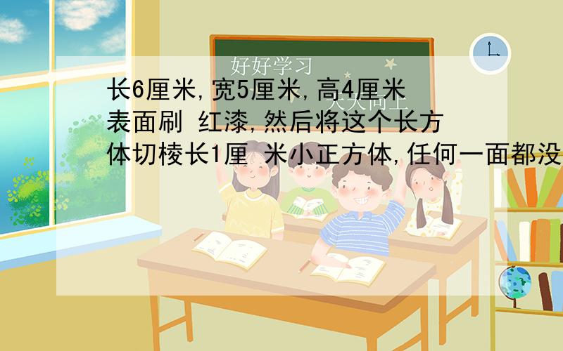 长6厘米,宽5厘米,高4厘米表面刷 红漆,然后将这个长方体切棱长1厘 米小正方体,任何一面都没刷的有多 少