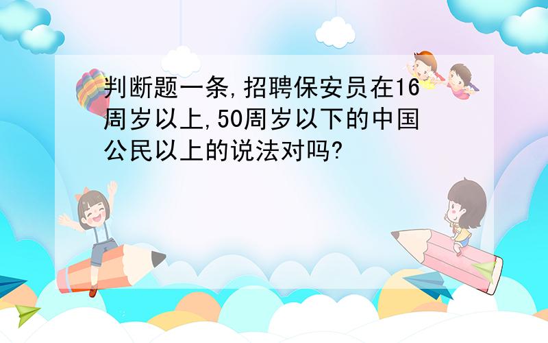 判断题一条,招聘保安员在16周岁以上,50周岁以下的中国公民以上的说法对吗?