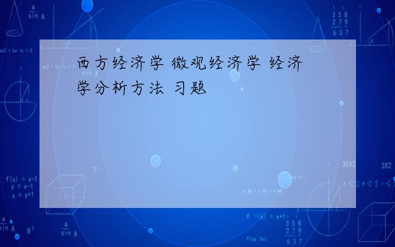 西方经济学 微观经济学 经济学分析方法 习题