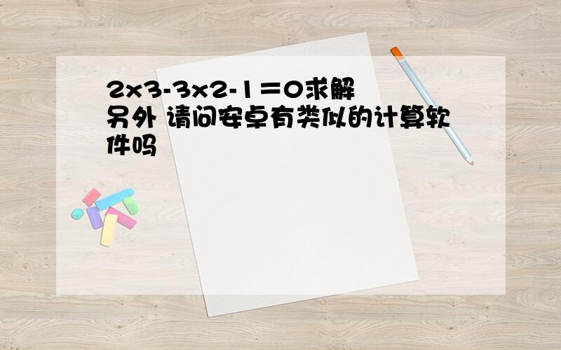 2x3-3x2-1＝0求解 另外 请问安卓有类似的计算软件吗