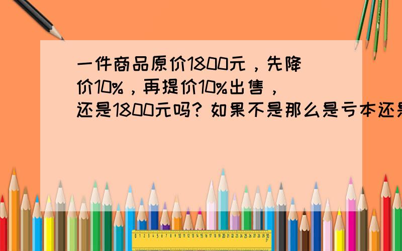 一件商品原价1800元，先降价10%，再提价10%出售，还是1800元吗？如果不是那么是亏本还是盈利了呢？