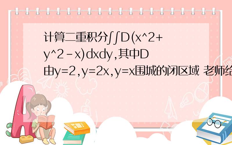 计算二重积分∫∫D(x^2+y^2-x)dxdy,其中D由y=2,y=2x,y=x围城的闭区域 老师给的答案是13/6