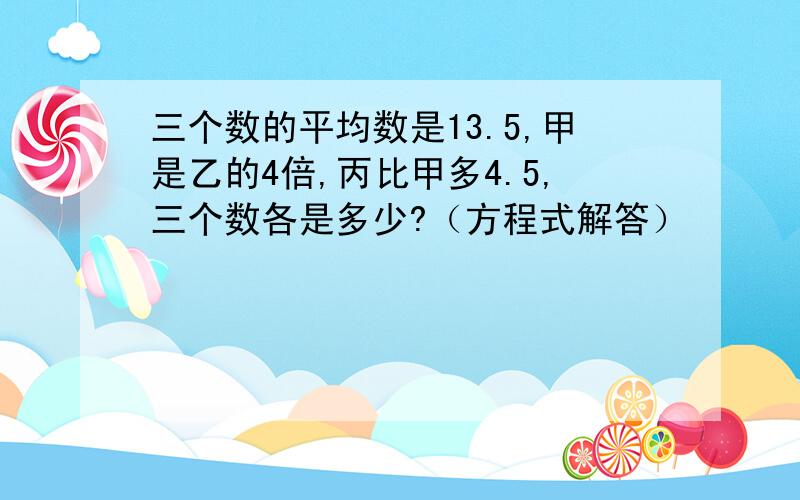 三个数的平均数是13.5,甲是乙的4倍,丙比甲多4.5,三个数各是多少?（方程式解答）