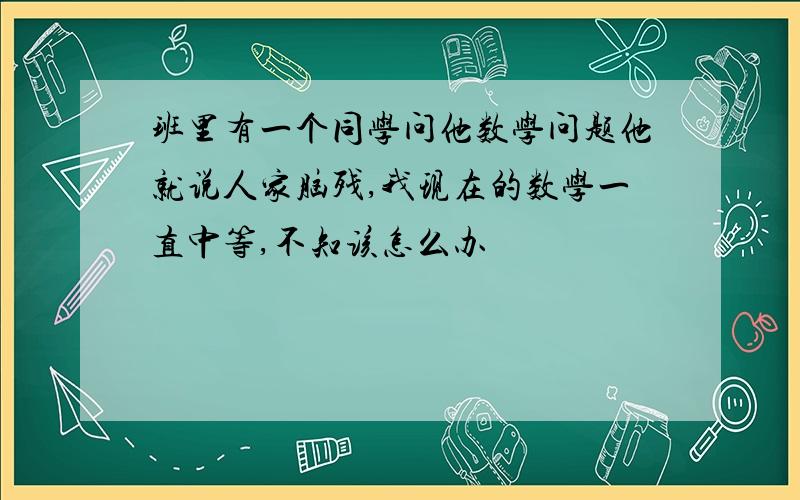 班里有一个同学问他数学问题他就说人家脑残,我现在的数学一直中等,不知该怎么办