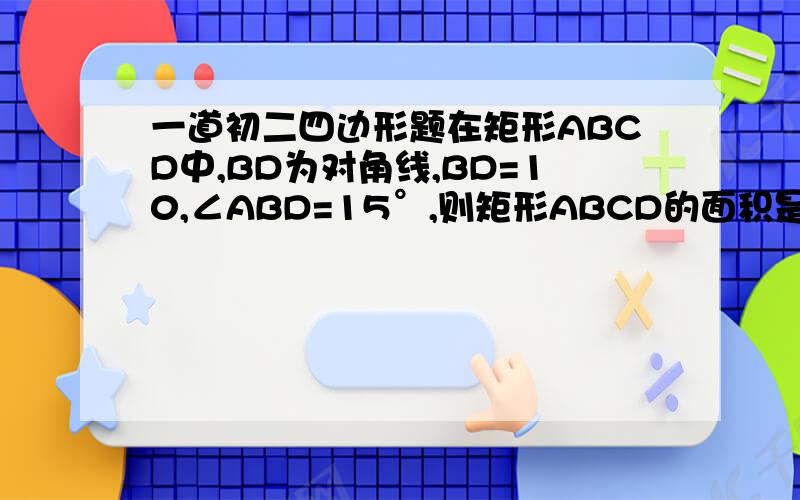 一道初二四边形题在矩形ABCD中,BD为对角线,BD=10,∠ABD=15°,则矩形ABCD的面积是________写出