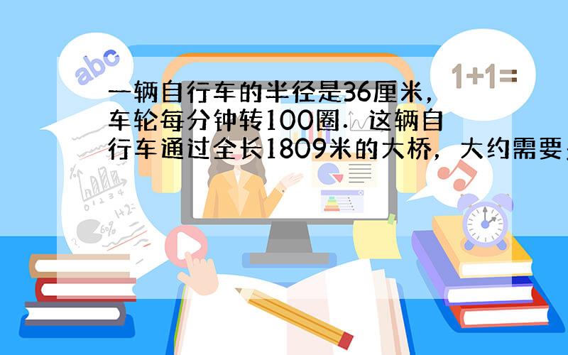 一辆自行车的半径是36厘米，车轮每分钟转100圈．这辆自行车通过全长1809米的大桥，大约需要多少时间？