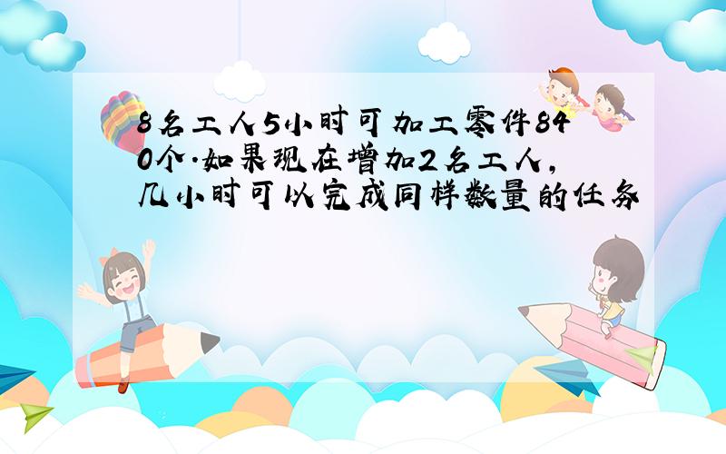 8名工人5小时可加工零件840个.如果现在增加2名工人,几小时可以完成同样数量的任务