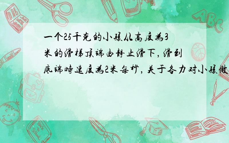 一个25千克的小孩从高度为3米的滑梯顶端由静止滑下，滑到底端时速度为2米每秒，关于各力对小孩做的功，下列说法正确的是（