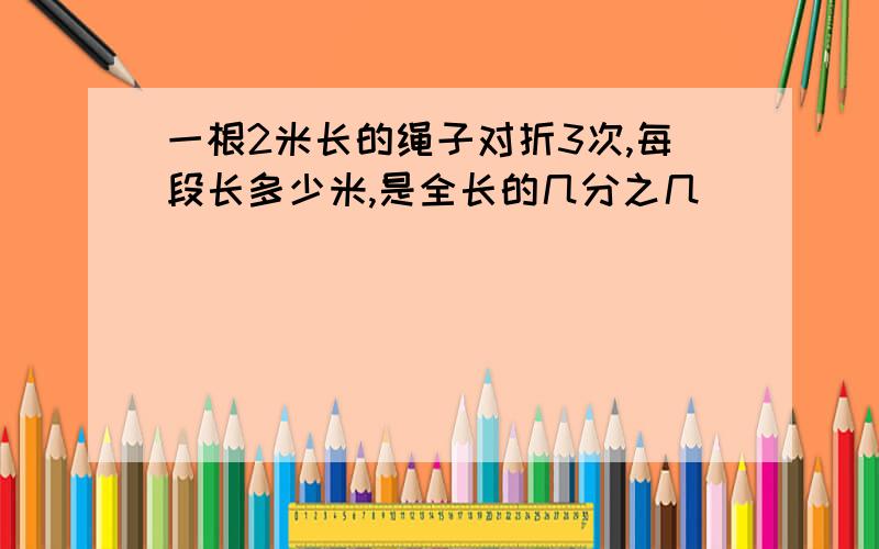 一根2米长的绳子对折3次,每段长多少米,是全长的几分之几