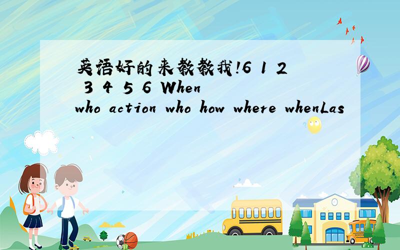 英语好的来教教我!6 1 2 3 4 5 6 When who action who how where whenLas