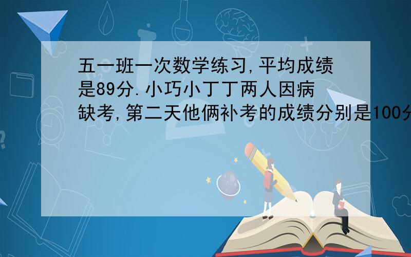 五一班一次数学练习,平均成绩是89分.小巧小丁丁两人因病缺考,第二天他俩补考的成绩分别是100分和93分.