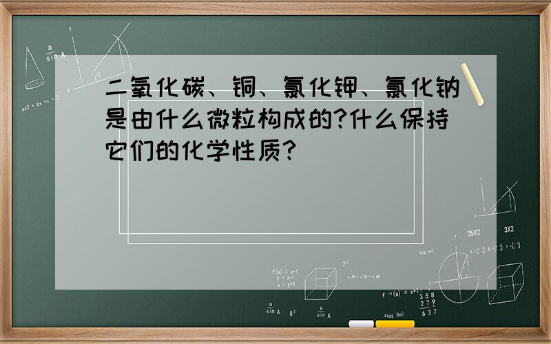 二氧化碳、铜、氯化钾、氯化钠是由什么微粒构成的?什么保持它们的化学性质?