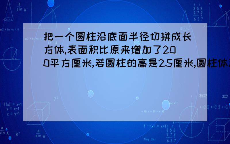 把一个圆柱沿底面半径切拼成长方体,表面积比原来增加了200平方厘米,若圆柱的高是25厘米,圆柱体积是多少