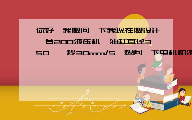 你好,我想问一下我现在想设计一台200液压机,油缸直径350,一秒30mm/S,想问一下电机和液压泵怎么选