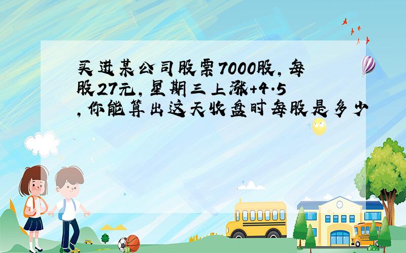 买进某公司股票7000股,每股27元,星期三上涨+4.5,你能算出这天收盘时每股是多少