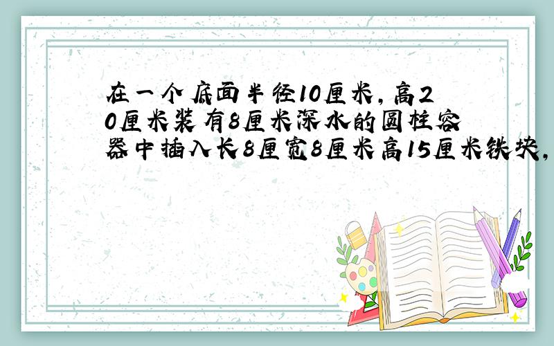 在一个底面半径10厘米,高20厘米装有8厘米深水的圆柱容器中插入长8厘宽8厘米高15厘米铁块,水面上升几厘米