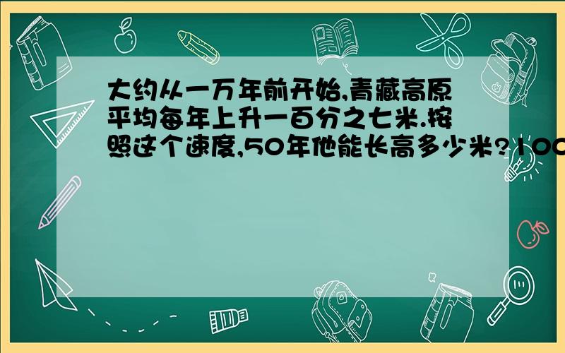 大约从一万年前开始,青藏高原平均每年上升一百分之七米.按照这个速度,50年他能长高多少米?100年呢?