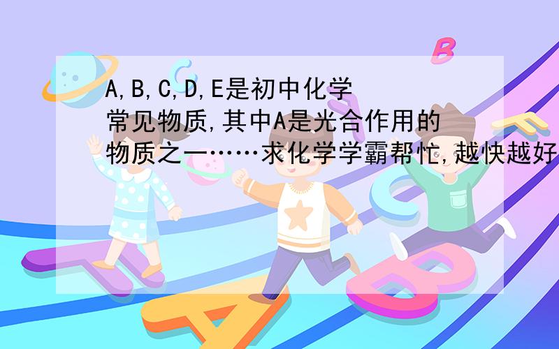 A,B,C,D,E是初中化学常见物质,其中A是光合作用的物质之一……求化学学霸帮忙,越快越好